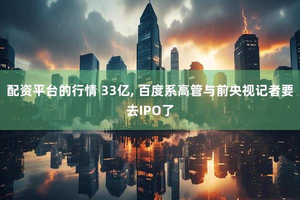 配资平台的行情 33亿, 百度系高管与前央视记者要去IPO了
