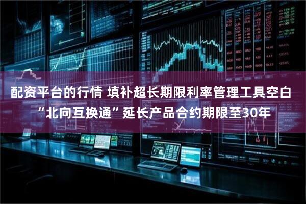 配资平台的行情 填补超长期限利率管理工具空白 “北向互换通”延长产品合约期限至30年