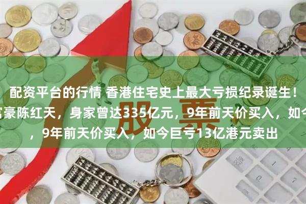 配资平台的行情 香港住宅史上最大亏损纪录诞生！原业主系深圳神秘富豪陈红天，身家曾达335亿元，9年前天价买入，如今巨亏13亿港元卖出