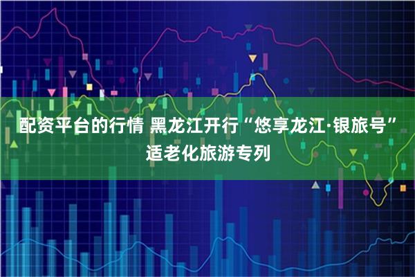 配资平台的行情 黑龙江开行“悠享龙江·银旅号”适老化旅游专列