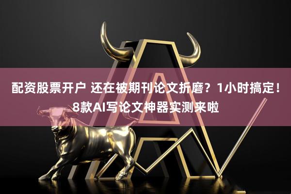 配资股票开户 还在被期刊论文折磨？1小时搞定！8款AI写论文神器实测来啦