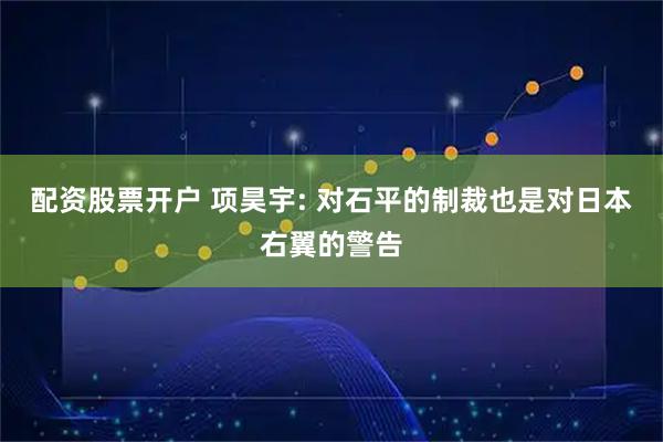 配资股票开户 项昊宇: 对石平的制裁也是对日本右翼的警告
