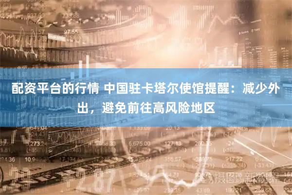 配资平台的行情 中国驻卡塔尔使馆提醒：减少外出，避免前往高风险地区