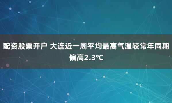 配资股票开户 大连近一周平均最高气温较常年同期偏高2.3℃