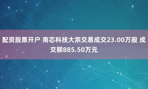 配资股票开户 南芯科技大宗交易成交23.00万股 成交额885.50万元