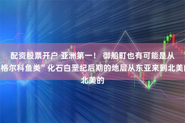 配资股票开户 亚洲第一！ 御船町也有可能是从“格尔科鱼类”化石白垩纪后期的地层从东亚来到北美的