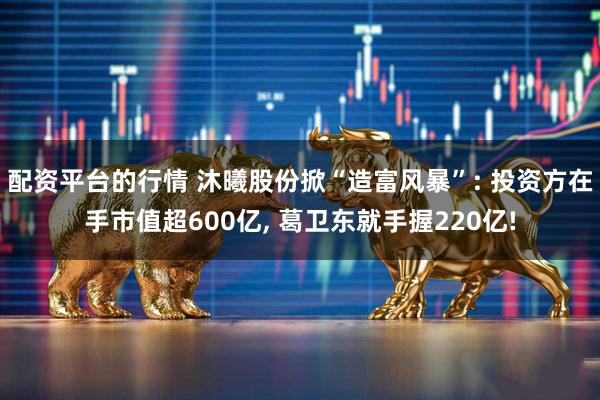 配资平台的行情 沐曦股份掀“造富风暴”: 投资方在手市值超600亿, 葛卫东就手握220亿!