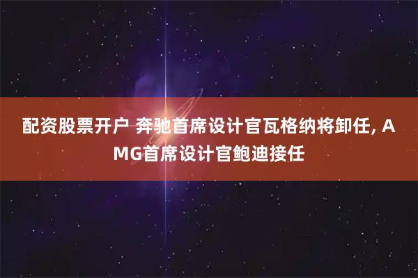 配资股票开户 奔驰首席设计官瓦格纳将卸任, AMG首席设计官鲍迪接任