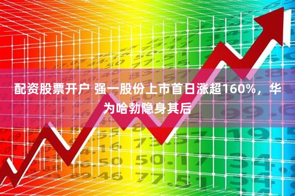 配资股票开户 强一股份上市首日涨超160%，华为哈勃隐身其后