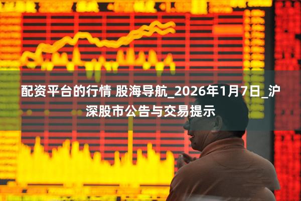 配资平台的行情 股海导航_2026年1月7日_沪深股市公告与交易提示