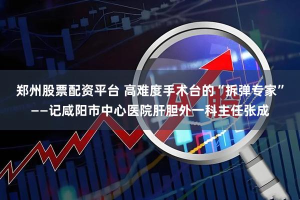 郑州股票配资平台 高难度手术台的“拆弹专家”——记咸阳市中心医院肝胆外一科主任张成
