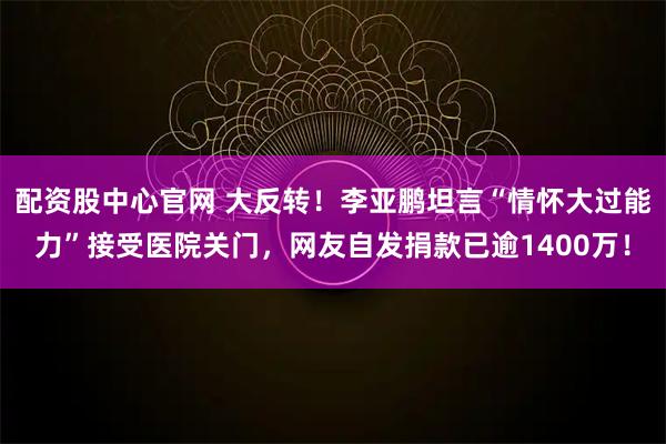 配资股中心官网 大反转！李亚鹏坦言“情怀大过能力”接受医院关门，网友自发捐款已逾1400万！