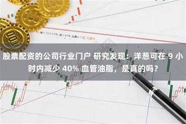 股票配资的公司行业门户 研究发现：洋葱可在 9 小时内减少 40% 血管油脂，是真的吗？